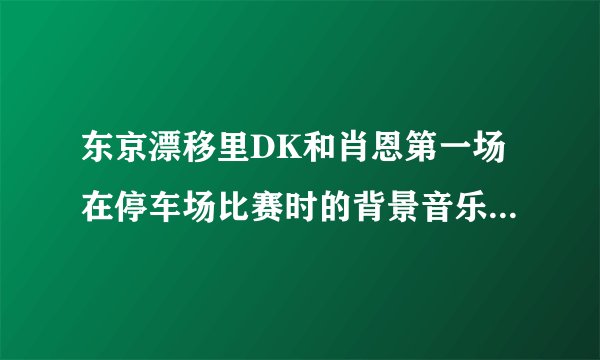东京漂移里DK和肖恩第一场在停车场比赛时的背景音乐插曲是什么?拜托谁知道的发个能下载的连接给我