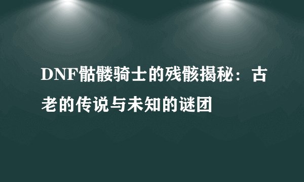 DNF骷髅骑士的残骸揭秘：古老的传说与未知的谜团