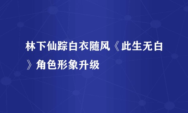 林下仙踪白衣随风《此生无白》角色形象升级