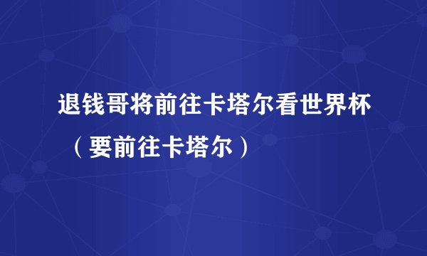 退钱哥将前往卡塔尔看世界杯 （要前往卡塔尔）