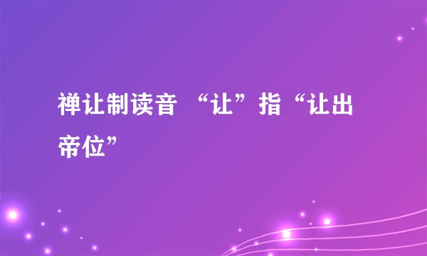 禅让制读音 “让”指“让出帝位”