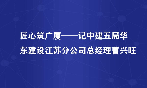 匠心筑广厦——记中建五局华东建设江苏分公司总经理曹兴旺
