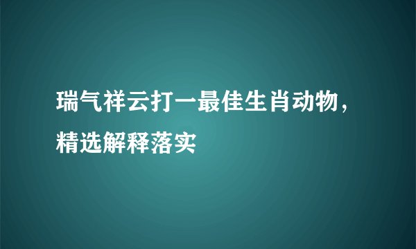 瑞气祥云打一最佳生肖动物，精选解释落实