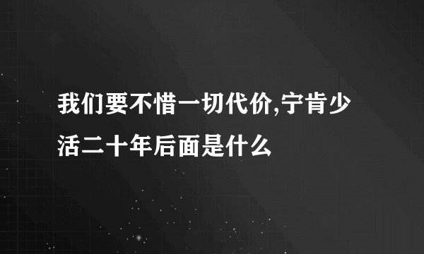 我们要不惜一切代价,宁肯少活二十年后面是什么