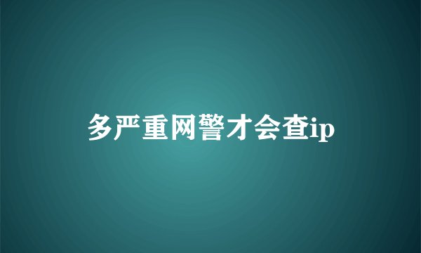 多严重网警才会查ip