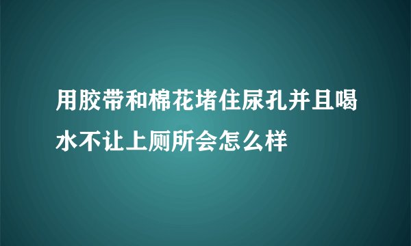 用胶带和棉花堵住尿孔并且喝水不让上厕所会怎么样