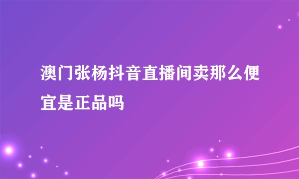 澳门张杨抖音直播间卖那么便宜是正品吗