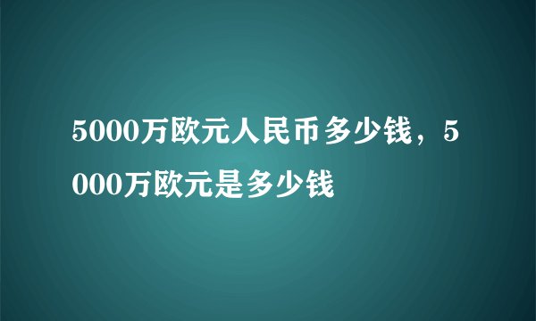 5000万欧元人民币多少钱，5000万欧元是多少钱