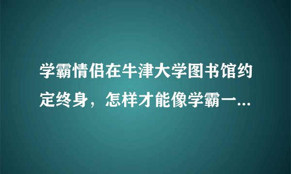学霸情侣在牛津大学图书馆约定终身，怎样才能像学霸一样获得浪漫且高质量的爱情？