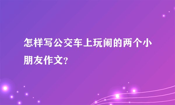 怎样写公交车上玩闹的两个小朋友作文？