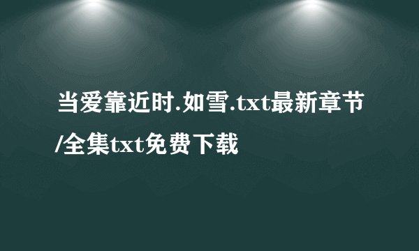 当爱靠近时.如雪.txt最新章节/全集txt免费下载