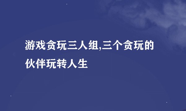 游戏贪玩三人组,三个贪玩的伙伴玩转人生