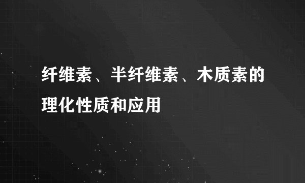 纤维素、半纤维素、木质素的理化性质和应用