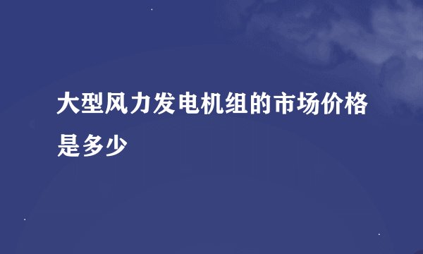大型风力发电机组的市场价格是多少
