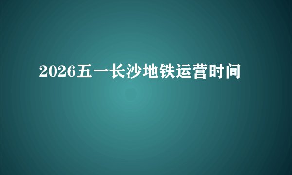 2026五一长沙地铁运营时间