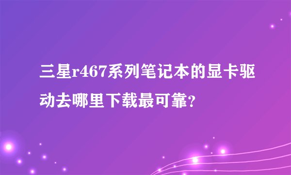 三星r467系列笔记本的显卡驱动去哪里下载最可靠？