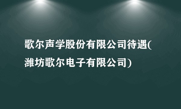 歌尔声学股份有限公司待遇(潍坊歌尔电子有限公司)
