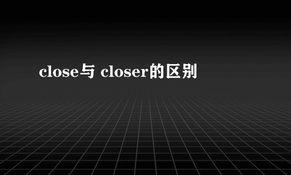 close与 closer的区别