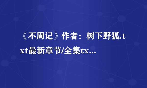 《不周记》作者：树下野狐.txt最新章节/全集txt免费下载