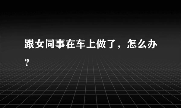 跟女同事在车上做了，怎么办？
