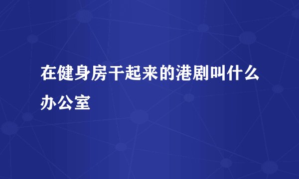 在健身房干起来的港剧叫什么办公室