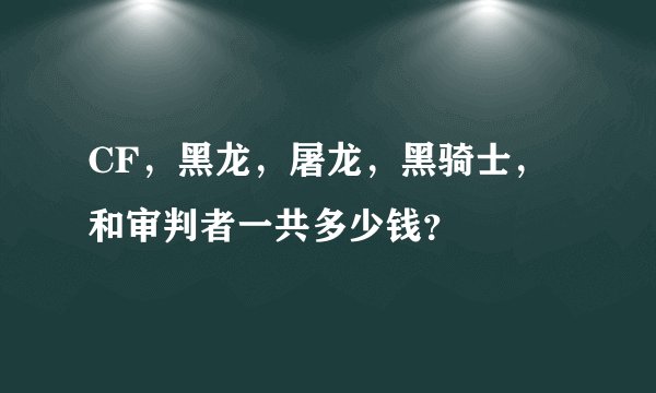 CF，黑龙，屠龙，黑骑士，和审判者一共多少钱？