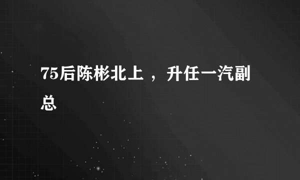 75后陈彬北上 ,升任一汽副总