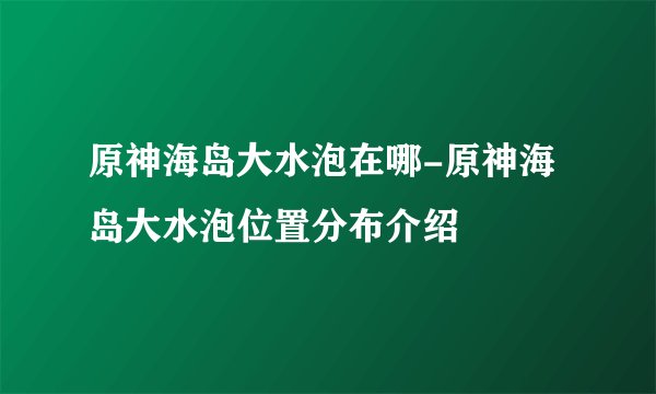 原神海岛大水泡在哪-原神海岛大水泡位置分布介绍