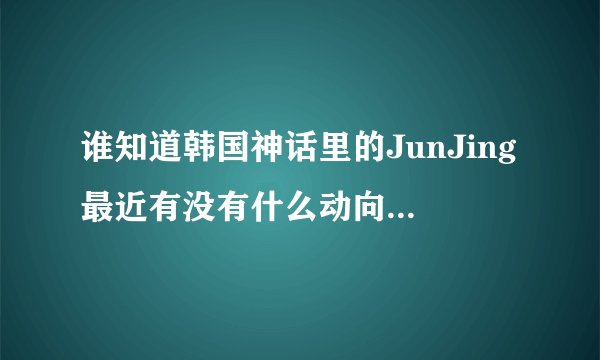 谁知道韩国神话里的JunJing最近有没有什么动向啊?他之前有没有拍过什么电视?呵呵~~~