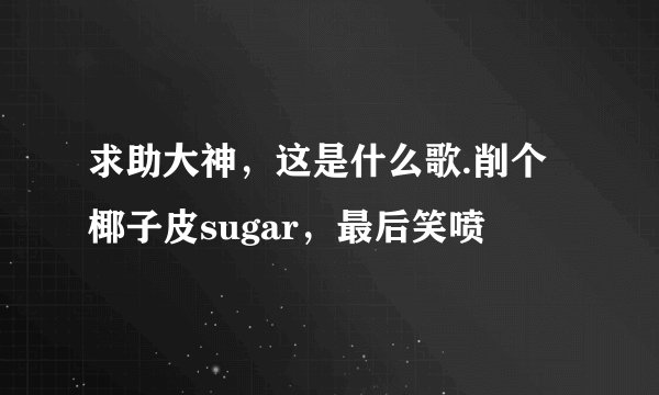 求助大神，这是什么歌.削个椰子皮sugar，最后笑喷