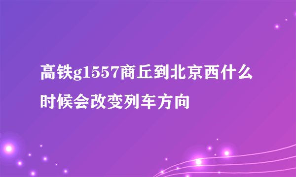 高铁g1557商丘到北京西什么时候会改变列车方向