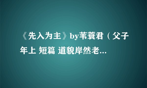 《先入为主》by苇蓑君（父子年上 短篇 道貌岸然老流氓攻VS炸毛可爱单纯受 雷者慎入）