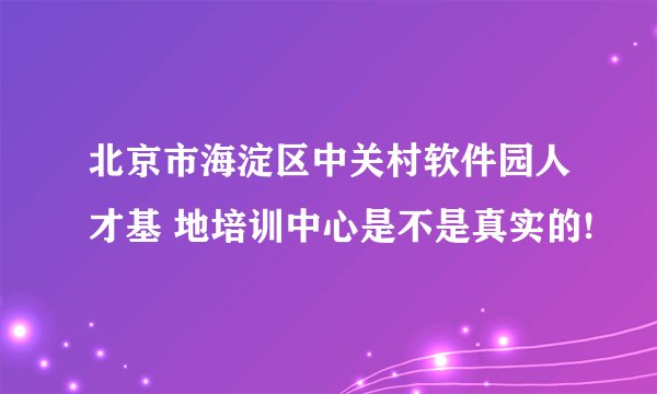 北京市海淀区中关村软件园人才基 地培训中心是不是真实的!