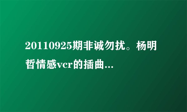 20110925期非诚勿扰。杨明哲情感vcr的插曲是什么歌。或者把歌词打出来也行