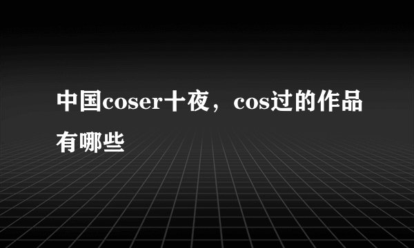 中国coser十夜，cos过的作品有哪些