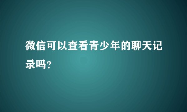 微信可以查看青少年的聊天记录吗？