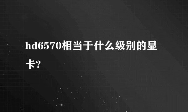 hd6570相当于什么级别的显卡?