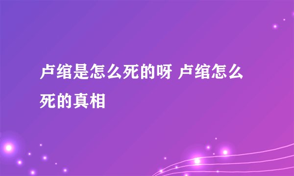 卢绾是怎么死的呀 卢绾怎么死的真相