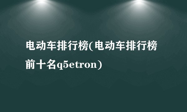 电动车排行榜(电动车排行榜前十名q5etron)