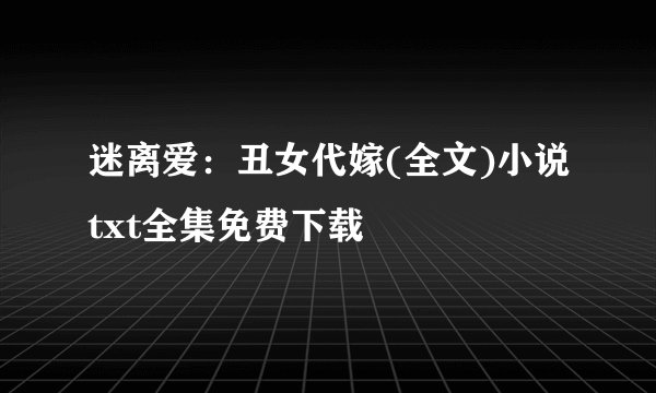 迷离爱：丑女代嫁(全文)小说txt全集免费下载