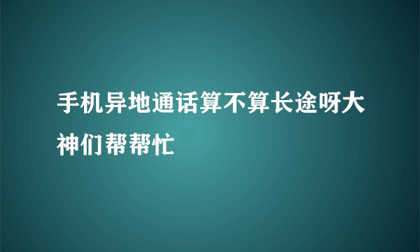 手机异地通话算不算长途呀大神们帮帮忙