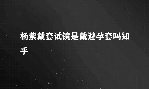 杨紫戴套试镜是戴避孕套吗知乎