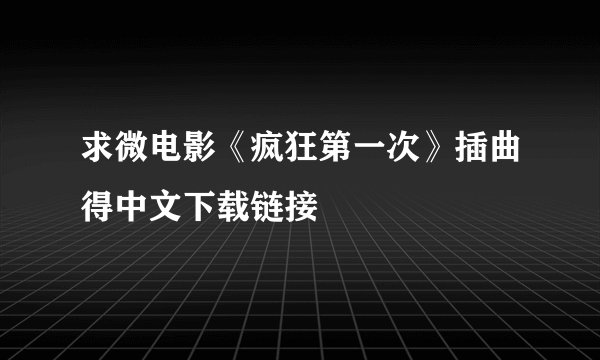求微电影《疯狂第一次》插曲得中文下载链接