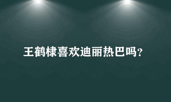 王鹤棣喜欢迪丽热巴吗？