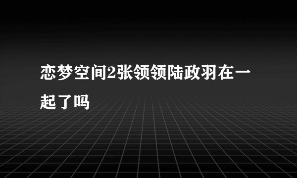 恋梦空间2张领领陆政羽在一起了吗