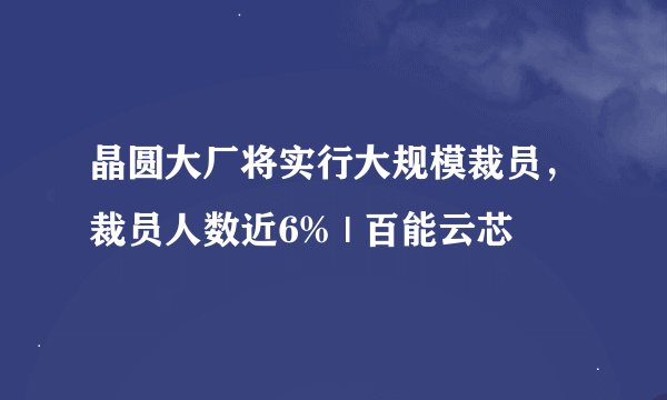 晶圆大厂将实行大规模裁员，裁员人数近6% | 百能云芯