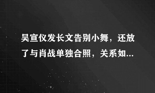 吴宣仪发长文告别小舞，还放了与肖战单独合照，关系如何一看便知