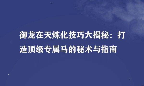 御龙在天炼化技巧大揭秘：打造顶级专属马的秘术与指南