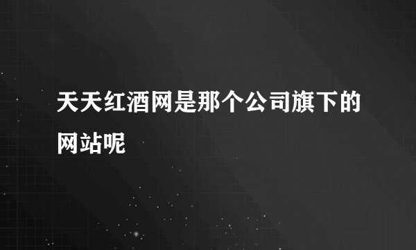 天天红酒网是那个公司旗下的网站呢