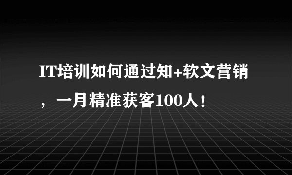 IT培训如何通过知+软文营销，一月精准获客100人！